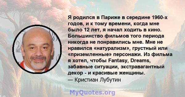 Я родился в Париже в середине 1960-х годов, и к тому времени, когда мне было 12 лет, я начал ходить в кино. Большинство фильмов того периода никогда не понравились мне. Мне не нравился «натурализм», грустный или