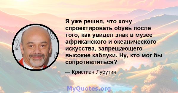 Я уже решил, что хочу спроектировать обувь после того, как увидел знак в музее африканского и океанического искусства, запрещающего высокие каблуки. Ну, кто мог бы сопротивляться?