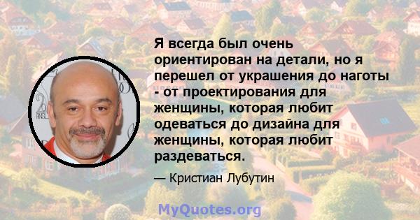 Я всегда был очень ориентирован на детали, но я перешел от украшения до наготы - от проектирования для женщины, которая любит одеваться до дизайна для женщины, которая любит раздеваться.