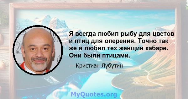 Я всегда любил рыбу для цветов и птиц для оперения. Точно так же я любил тех женщин кабаре. Они были птицами.