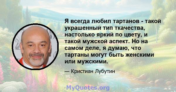 Я всегда любил тартанов - такой украшенный тип ткачества, настолько яркий по цвету, и такой мужской аспект. Но на самом деле, я думаю, что тартаны могут быть женскими или мужскими.