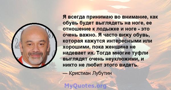 Я всегда принимаю во внимание, как обувь будет выглядеть на ноге, ее отношение к лодыжке и ноге - это очень важно. Я часто вижу обувь, которая кажутся интересными или хорошими, пока женщина не надевает их. Тогда многие