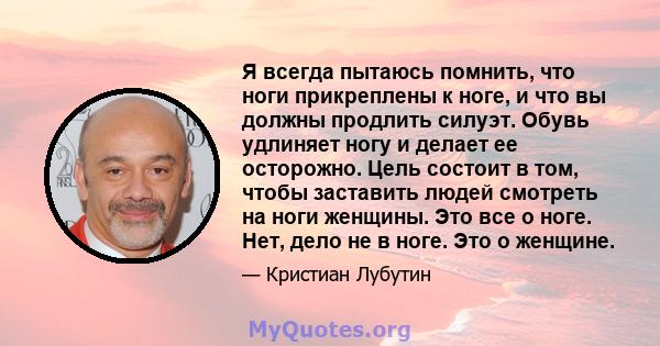 Я всегда пытаюсь помнить, что ноги прикреплены к ноге, и что вы должны продлить силуэт. Обувь удлиняет ногу и делает ее осторожно. Цель состоит в том, чтобы заставить людей смотреть на ноги женщины. Это все о ноге. Нет, 