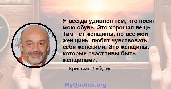 Я всегда удивлен тем, кто носит мою обувь. Это хорошая вещь. Там нет женщины, но все мои женщины любят чувствовать себя женскими. Это женщины, которые счастливы быть женщинами.