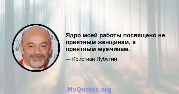 Ядро моей работы посвящено не приятным женщинам, а приятным мужчинам.