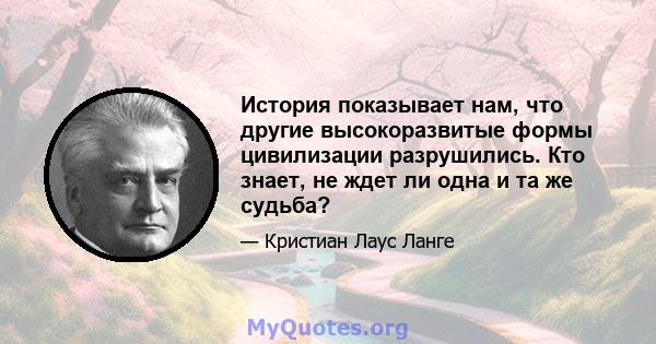 История показывает нам, что другие высокоразвитые формы цивилизации разрушились. Кто знает, не ждет ли одна и та же судьба?