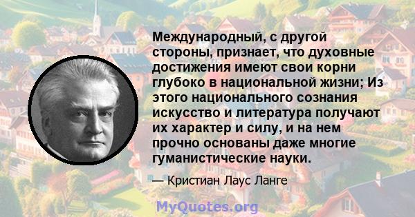 Международный, с другой стороны, признает, что духовные достижения имеют свои корни глубоко в национальной жизни; Из этого национального сознания искусство и литература получают их характер и силу, и на нем прочно