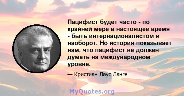 Пацифист будет часто - по крайней мере в настоящее время - быть интернационалистом и наоборот. Но история показывает нам, что пацифист не должен думать на международном уровне.