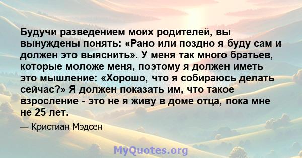 Будучи разведением моих родителей, вы вынуждены понять: «Рано или поздно я буду сам и должен это выяснить». У меня так много братьев, которые моложе меня, поэтому я должен иметь это мышление: «Хорошо, что я собираюсь