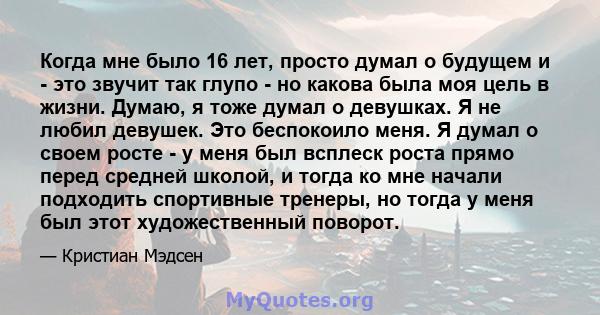 Когда мне было 16 лет, просто думал о будущем и - это звучит так глупо - но какова была моя цель в жизни. Думаю, я тоже думал о девушках. Я не любил девушек. Это беспокоило меня. Я думал о своем росте - у меня был