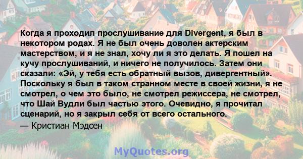 Когда я проходил прослушивание для Divergent, я был в некотором родах. Я не был очень доволен актерским мастерством, и я не знал, хочу ли я это делать. Я пошел на кучу прослушиваний, и ничего не получилось. Затем они