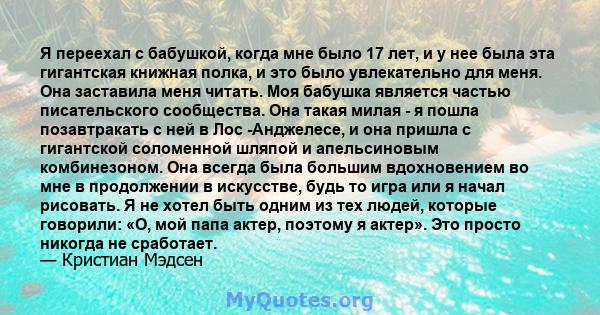 Я переехал с бабушкой, когда мне было 17 лет, и у нее была эта гигантская книжная полка, и это было увлекательно для меня. Она заставила меня читать. Моя бабушка является частью писательского сообщества. Она такая милая 