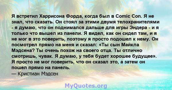 Я встретил Харрисона Форда, когда был в Comic Con. Я не знал, что сказать. Он стоял за этими двумя телохранителями - я думаю, что он поднимался дальше для игры Эндера - и я только что вышел из панели. Я видел, как он