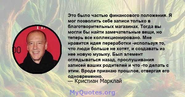 Это было частью финансового положения. Я мог позволить себе записи только в благотворительных магазинах. Тогда вы могли бы найти замечательные вещи, но теперь все коллекционировано. Мне нравится идея переработки