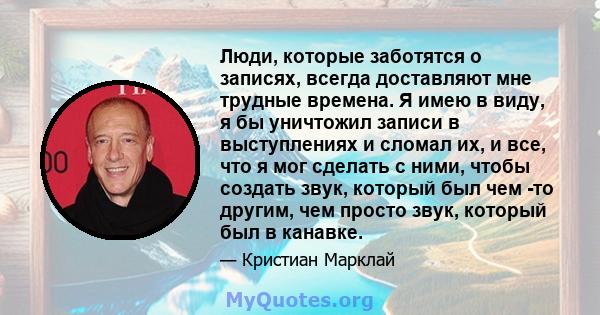 Люди, которые заботятся о записях, всегда доставляют мне трудные времена. Я имею в виду, я бы уничтожил записи в выступлениях и сломал их, и все, что я мог сделать с ними, чтобы создать звук, который был чем -то другим, 