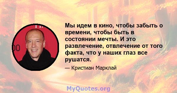 Мы идем в кино, чтобы забыть о времени, чтобы быть в состоянии мечты. И это развлечение, отвлечение от того факта, что у наших глаз все рушатся.