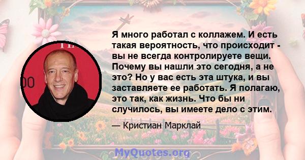 Я много работал с коллажем. И есть такая вероятность, что происходит - вы не всегда контролируете вещи. Почему вы нашли это сегодня, а не это? Но у вас есть эта штука, и вы заставляете ее работать. Я полагаю, это так,