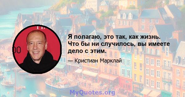 Я полагаю, это так, как жизнь. Что бы ни случилось, вы имеете дело с этим.