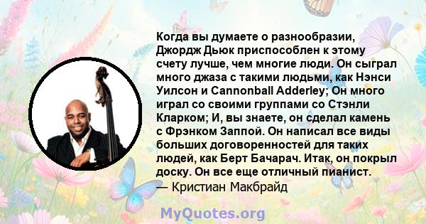 Когда вы думаете о разнообразии, Джордж Дьюк приспособлен к этому счету лучше, чем многие люди. Он сыграл много джаза с такими людьми, как Нэнси Уилсон и Cannonball Adderley; Он много играл со своими группами со Стэнли