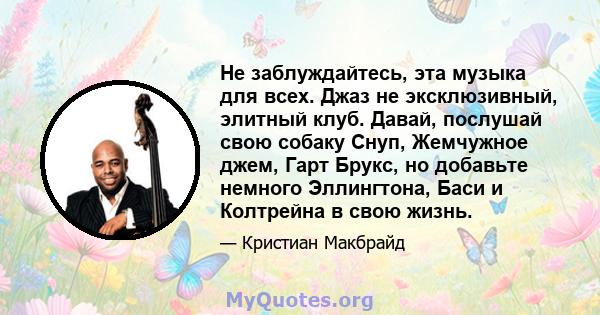 Не заблуждайтесь, эта музыка для всех. Джаз не эксклюзивный, элитный клуб. Давай, послушай свою собаку Снуп, Жемчужное джем, Гарт Брукс, но добавьте немного Эллингтона, Баси и Колтрейна в свою жизнь.