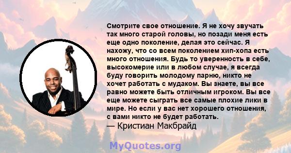 Смотрите свое отношение. Я не хочу звучать так много старой головы, но позади меня есть еще одно поколение, делая это сейчас. Я нахожу, что со всем поколением хип-хопа есть много отношения. Будь то уверенность в себе,