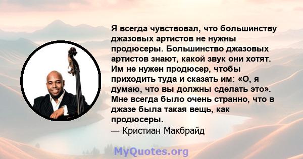 Я всегда чувствовал, что большинству джазовых артистов не нужны продюсеры. Большинство джазовых артистов знают, какой звук они хотят. Им не нужен продюсер, чтобы приходить туда и сказать им: «О, я думаю, что вы должны