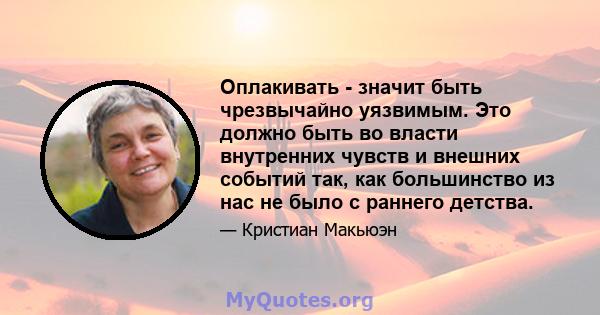 Оплакивать - значит быть чрезвычайно уязвимым. Это должно быть во власти внутренних чувств и внешних событий так, как большинство из нас не было с раннего детства.