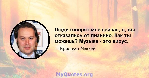 Люди говорят мне сейчас, о, вы отказались от пианино. Как ты можешь? Музыка - это вирус.