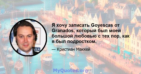 Я хочу записать Goyescas от Granados, который был моей большой любовью с тех пор, как я был подростком.