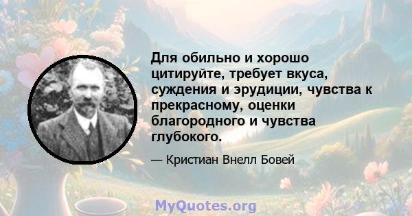 Для обильно и хорошо цитируйте, требует вкуса, суждения и эрудиции, чувства к прекрасному, оценки благородного и чувства глубокого.