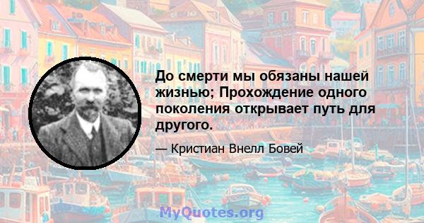 До смерти мы обязаны нашей жизнью; Прохождение одного поколения открывает путь для другого.