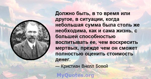 Должно быть, в то время или другое, в ситуации, когда небольшая сумма была столь же необходима, как и сама жизнь, с большей способностью воспитывать ее, чем воскресить мертвых, прежде чем он сможет полностью оценить