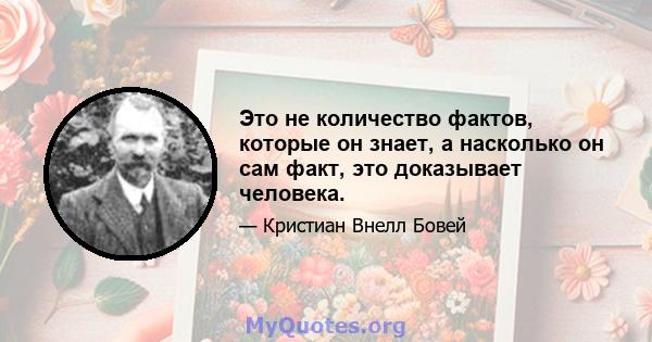 Это не количество фактов, которые он знает, а насколько он сам факт, это доказывает человека.