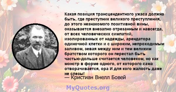 Какая позиция трансцендентного ужаса должна быть, где преступник великого преступления, до этого незнакомого позитивной вины, оказывается внезапно отрезанным и навсегда, от всех человеческих симпатий, изолированных от