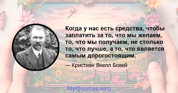 Когда у нас есть средства, чтобы заплатить за то, что мы желаем, то, что мы получаем, не столько то, что лучше, а то, что является самым дорогостоящим.