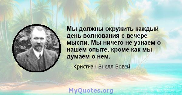 Мы должны окружить каждый день волнования с вечере мысли. Мы ничего не узнаем о нашем опыте, кроме как мы думаем о нем.