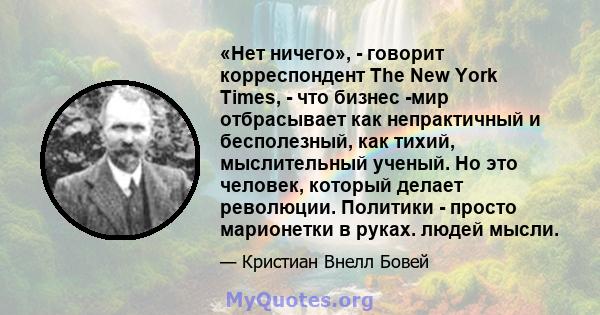 «Нет ничего», - говорит корреспондент The New York Times, - что бизнес -мир отбрасывает как непрактичный и бесполезный, как тихий, мыслительный ученый. Но это человек, который делает революции. Политики - просто