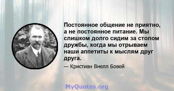 Постоянное общение не приятно, а не постоянное питание. Мы слишком долго сидим за столом дружбы, когда мы отрываем наши аппетиты к мыслям друг друга.