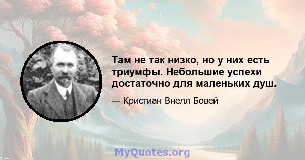 Там не так низко, но у них есть триумфы. Небольшие успехи достаточно для маленьких душ.