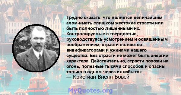 Трудно сказать, что является величайшим злом-иметь слишком жестокие страсти или быть полностью лишенными их. Контролируемые с твердостью, руководствуясь усмотрением и освященным воображением, страсти являются