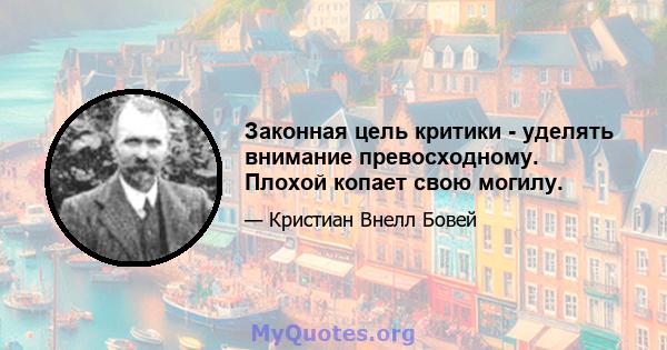 Законная цель критики - уделять внимание превосходному. Плохой копает свою могилу.