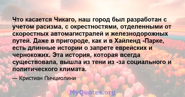 Что касается Чикаго, наш город был разработан с учетом расизма, с окрестностями, отделенными от скоростных автомагистралей и железнодорожных путей. Даже в пригороде, как и в Хайленд -Парке, есть длинные истории о