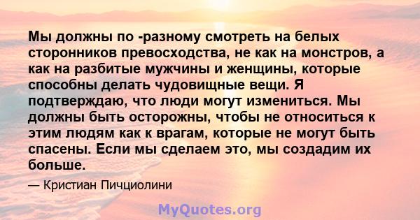 Мы должны по -разному смотреть на белых сторонников превосходства, не как на монстров, а как на разбитые мужчины и женщины, которые способны делать чудовищные вещи. Я подтверждаю, что люди могут измениться. Мы должны