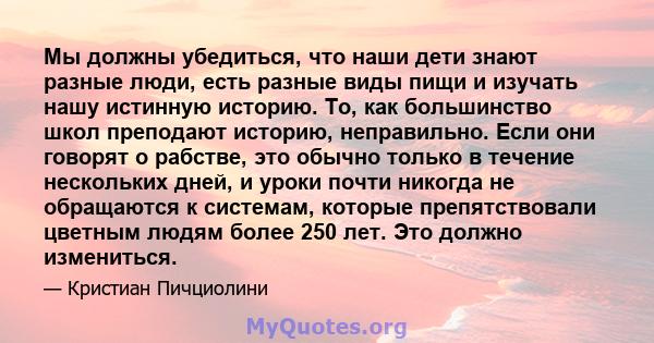 Мы должны убедиться, что наши дети знают разные люди, есть разные виды пищи и изучать нашу истинную историю. То, как большинство школ преподают историю, неправильно. Если они говорят о рабстве, это обычно только в