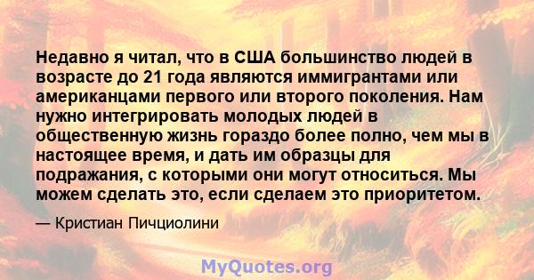 Недавно я читал, что в США большинство людей в возрасте до 21 года являются иммигрантами или американцами первого или второго поколения. Нам нужно интегрировать молодых людей в общественную жизнь гораздо более полно,