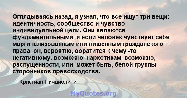 Оглядываясь назад, я узнал, что все ищут три вещи: идентичность, сообщество и чувство индивидуальной цели. Они являются фундаментальными, и если человек чувствует себя маргинализованным или лишенным гражданского права,