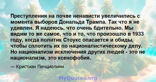 Преступления на почве ненависти увеличились с момента выборов Дональда Трампа. Так что я не удивлен. Я надеюсь, что очень бдительно. Мы видим то же самое, что и то, что произошло в 1933 году, когда политик Стоукс