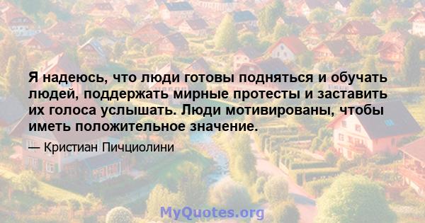 Я надеюсь, что люди готовы подняться и обучать людей, поддержать мирные протесты и заставить их голоса услышать. Люди мотивированы, чтобы иметь положительное значение.