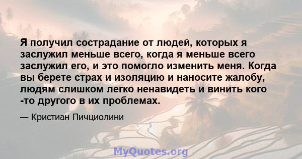 Я получил сострадание от людей, которых я заслужил меньше всего, когда я меньше всего заслужил его, и это помогло изменить меня. Когда вы берете страх и изоляцию и наносите жалобу, людям слишком легко ненавидеть и