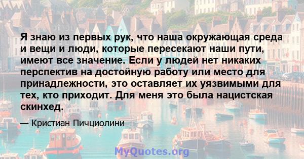 Я знаю из первых рук, что наша окружающая среда и вещи и люди, которые пересекают наши пути, имеют все значение. Если у людей нет никаких перспектив на достойную работу или место для принадлежности, это оставляет их